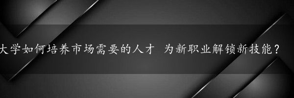 大学如何培养市场需要的人才 为新职业解锁新技能？