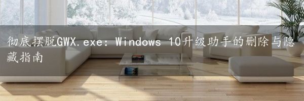 彻底摆脱GWX.exe：Windows 10升级助手的删除与隐藏指南