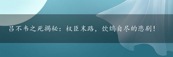 吕不韦之死揭秘：权臣末路，饮鸩自尽的悲剧！