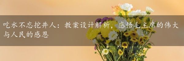 吃水不忘挖井人：教案设计解析，感悟毛主席的伟大与人民的感恩