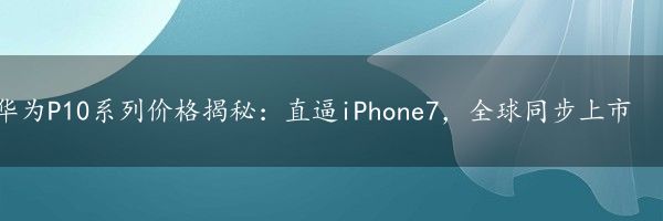 华为P10系列价格揭秘：直逼iPhone7，全球同步上市