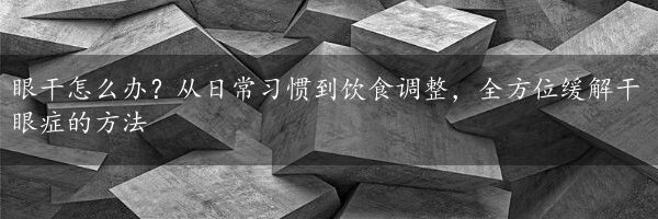 眼干怎么办？从日常习惯到饮食调整，全方位缓解干眼症的方法