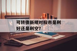 可转债是利好还是利空：解析其对上市公司与投资者的影响