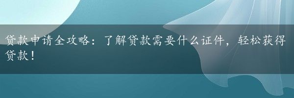 贷款申请全攻略：了解贷款需要什么证件，轻松获得贷款！