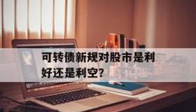 可转债是利好还是利空：解析其对上市公司与投资者的影响