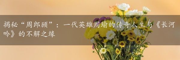 揭秘“周郎顾”：一代英雄周瑜的传奇人生与《长河吟》的不解之缘