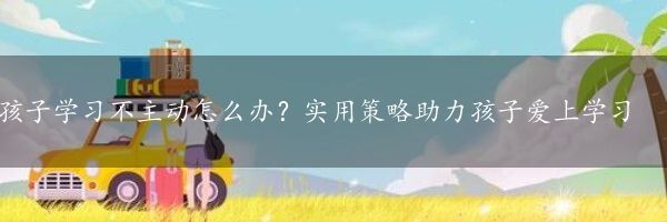 孩子学习不主动怎么办？实用策略助力孩子爱上学习